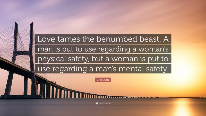 Criss Jami Quote: “Love tames the benumbed beast. A man is put to use regarding a woman’s physical safety, but a woman is put to use regarding a man’s mental safety.”