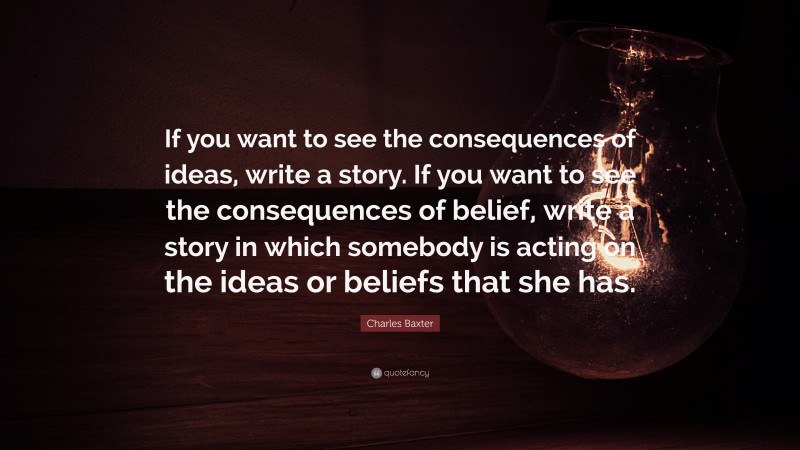 Charles Baxter Quote: “If you want to see the consequences of ideas, write a story. If you want to see the consequences of belief, write a story in which somebody is acting on the ideas or beliefs that she has.”
