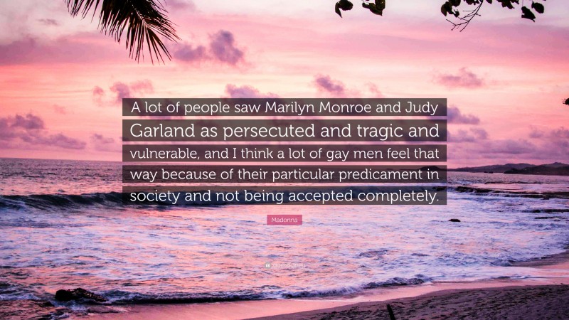Madonna Quote: “A lot of people saw Marilyn Monroe and Judy Garland as persecuted and tragic and vulnerable, and I think a lot of gay men feel that way because of their particular predicament in society and not being accepted completely.”