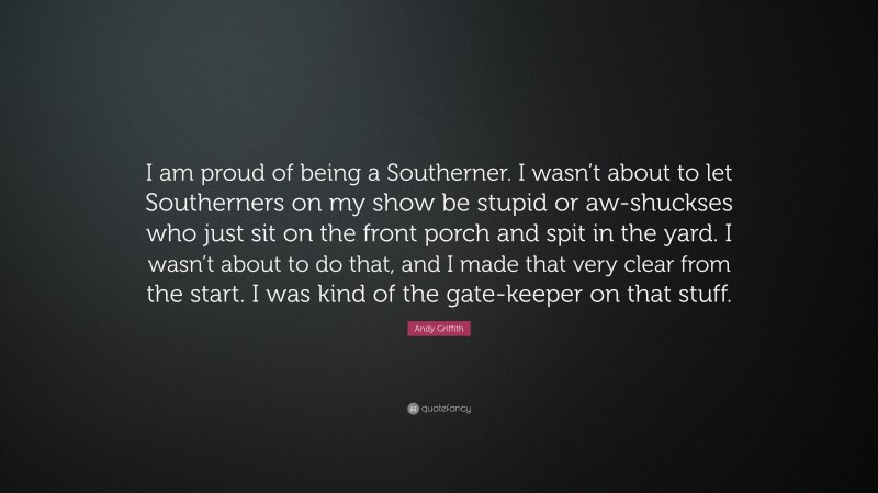 Andy Griffith Quote: “I am proud of being a Southerner. I wasn’t about to let Southerners on my show be stupid or aw-shuckses who just sit on the front porch and spit in the yard. I wasn’t about to do that, and I made that very clear from the start. I was kind of the gate-keeper on that stuff.”