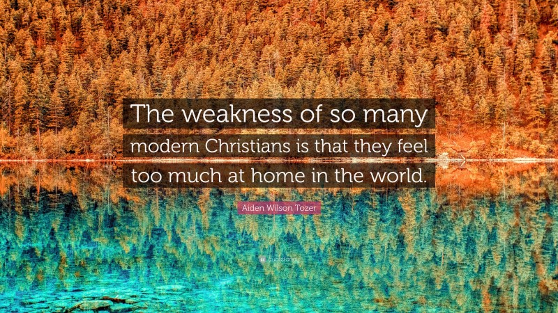 Aiden Wilson Tozer Quote: “The weakness of so many modern Christians is that they feel too much at home in the world.”
