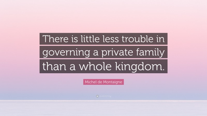 Michel de Montaigne Quote: “There is little less trouble in governing a private family than a whole kingdom.”
