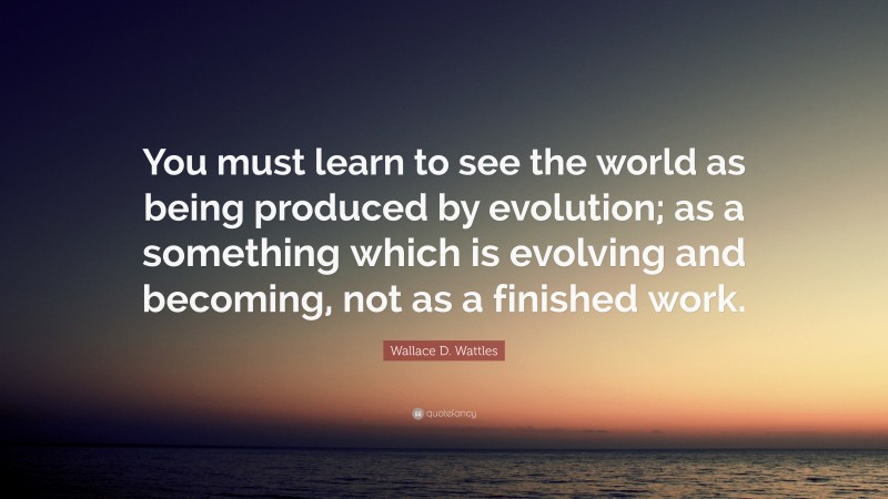 Wallace D. Wattles Quote: “You must learn to see the world as being produced by evolution; as a something which is evolving and becoming, not as a finished work.”