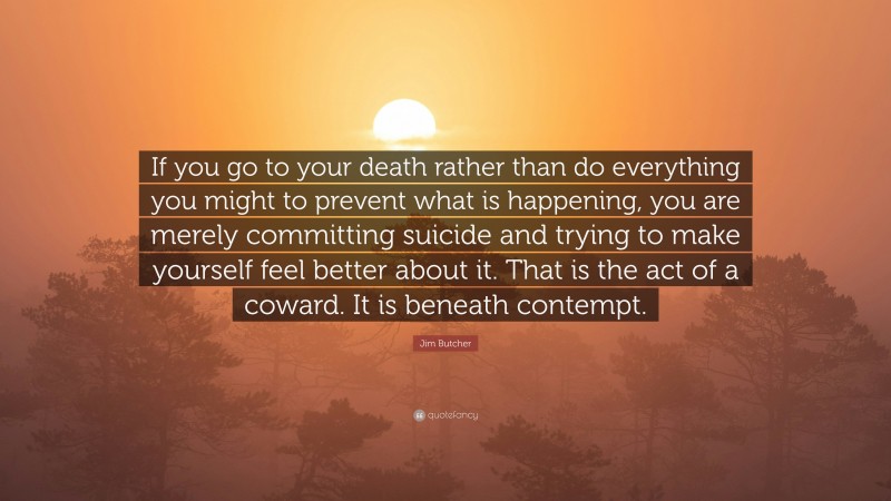 Jim Butcher Quote: “If you go to your death rather than do everything you might to prevent what is happening, you are merely committing suicide and trying to make yourself feel better about it. That is the act of a coward. It is beneath contempt.”