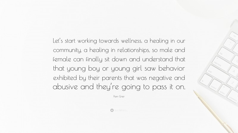 Pam Grier Quote: “Let’s start working towards wellness, a healing in our community, a healing in relationships, so male and female can finally sit down and understand that that young boy or young girl saw behavior exhibited by their parents that was negative and abusive and they’re going to pass it on.”