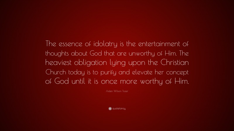 Aiden Wilson Tozer Quote: “The essence of idolatry is the entertainment of thoughts about God that are unworthy of Him. The heaviest obligation lying upon the Christian Church today is to purify and elevate her concept of God until it is once more worthy of Him.”