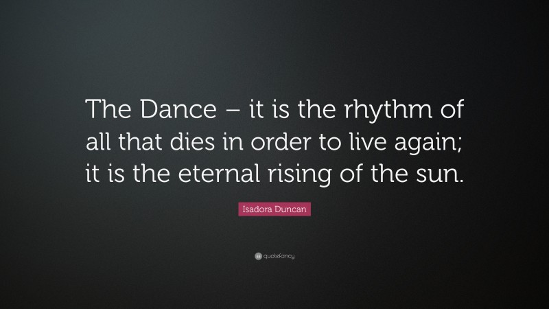 Isadora Duncan Quote: “The Dance – it is the rhythm of all that dies in order to live again; it is the eternal rising of the sun.”