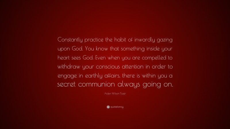 Aiden Wilson Tozer Quote: “Constantly practice the habit of inwardly gazing upon God. You know that something inside your heart sees God. Even when you are compelled to withdraw your conscious attention in order to engage in earthly affairs, there is within you a secret communion always going on.”