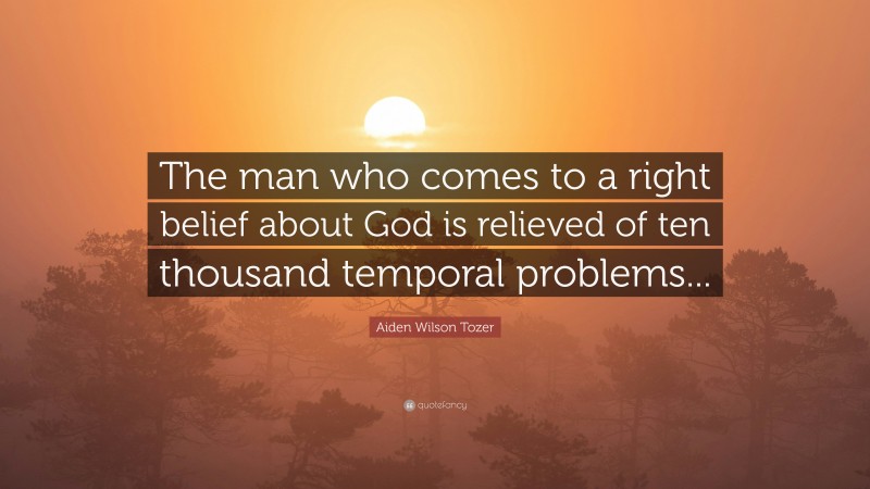 Aiden Wilson Tozer Quote: “The man who comes to a right belief about God is relieved of ten thousand temporal problems...”