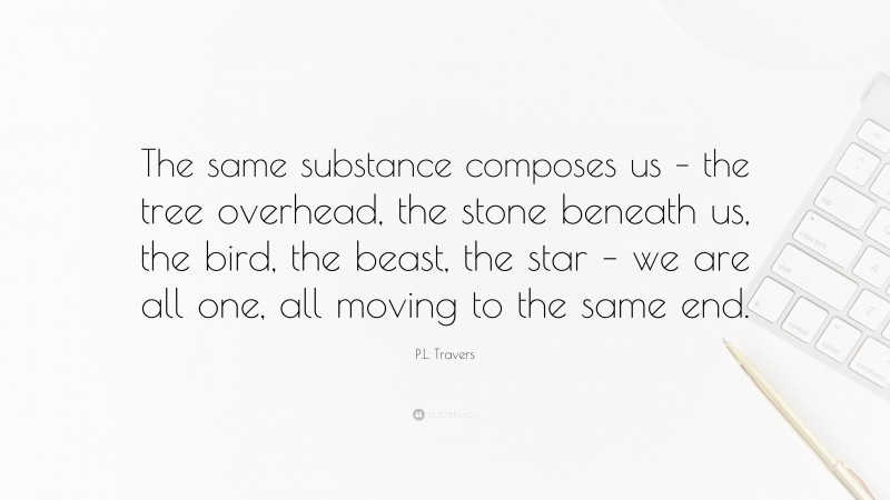 P.L. Travers Quote: “The same substance composes us – the tree overhead, the stone beneath us, the bird, the beast, the star – we are all one, all moving to the same end.”