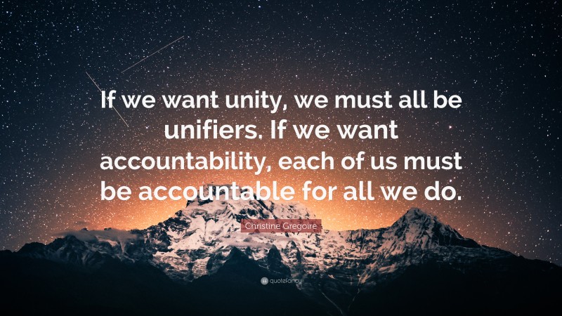 Christine Gregoire Quote: “If we want unity, we must all be unifiers. If we want accountability, each of us must be accountable for all we do.”