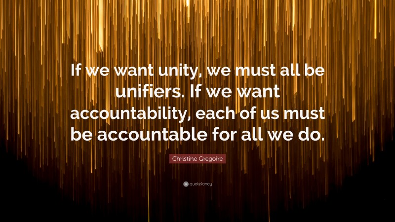 Christine Gregoire Quote: “If we want unity, we must all be unifiers. If we want accountability, each of us must be accountable for all we do.”