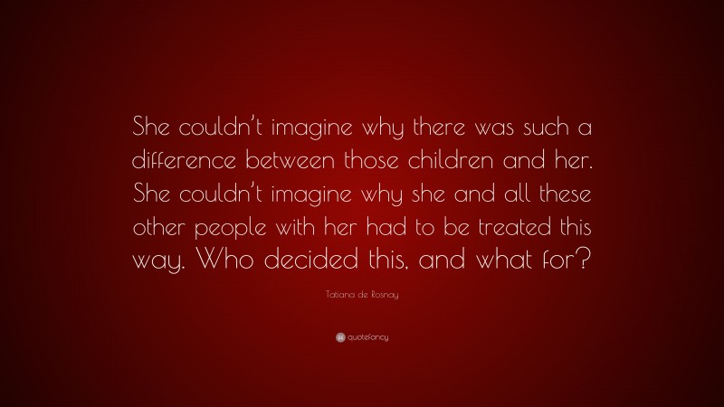 Tatiana de Rosnay Quote: “She couldn’t imagine why there was such a difference between those children and her. She couldn’t imagine why she and all these other people with her had to be treated this way. Who decided this, and what for?”