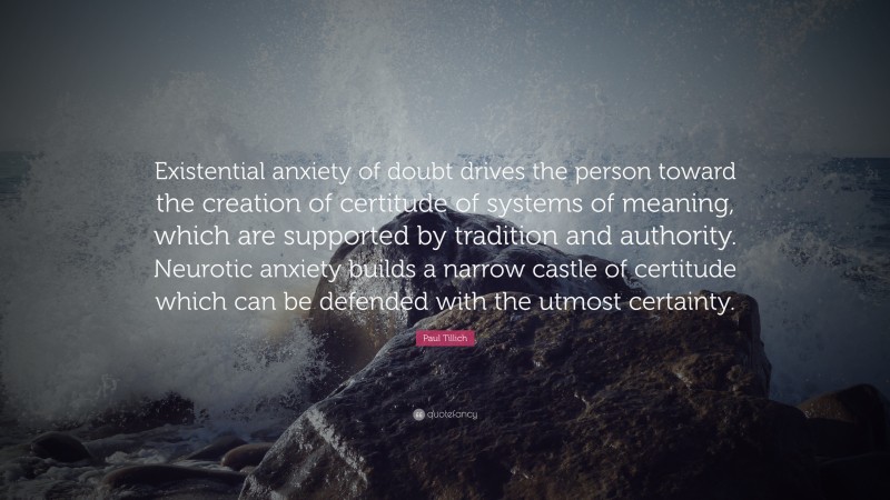 Paul Tillich Quote: “Existential anxiety of doubt drives the person toward the creation of certitude of systems of meaning, which are supported by tradition and authority. Neurotic anxiety builds a narrow castle of certitude which can be defended with the utmost certainty.”