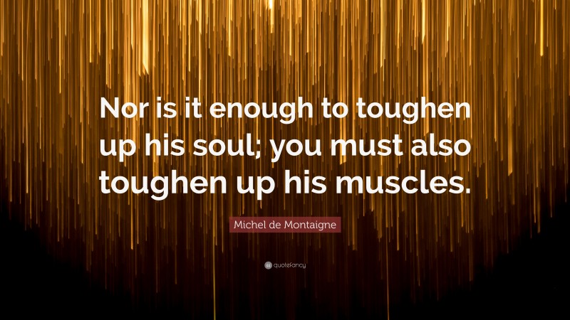 Michel de Montaigne Quote: “Nor is it enough to toughen up his soul; you must also toughen up his muscles.”