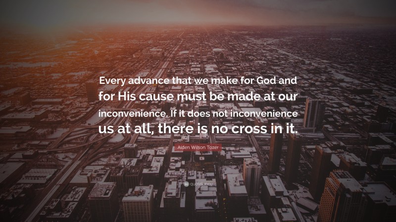 Aiden Wilson Tozer Quote: “Every advance that we make for God and for His cause must be made at our inconvenience. If it does not inconvenience us at all, there is no cross in it.”