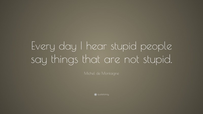 Michel de Montaigne Quote: “Every day I hear stupid people say things that are not stupid.”