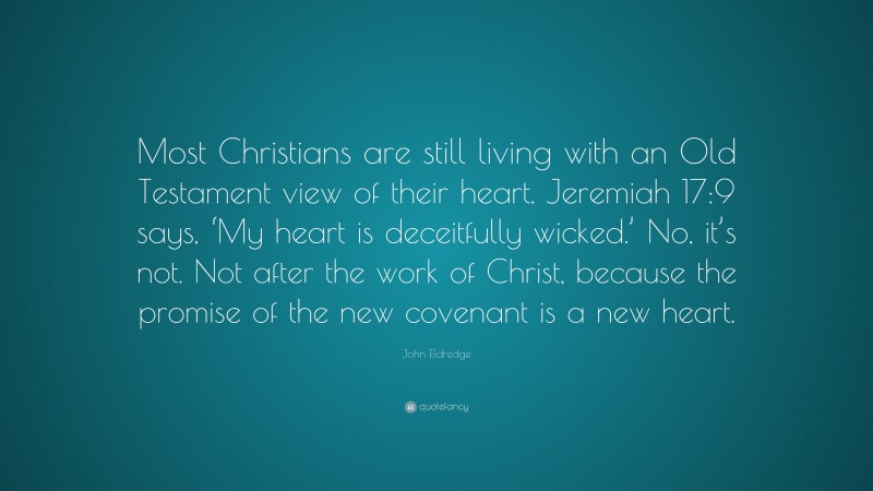 John Eldredge Quote: “Most Christians are still living with an Old Testament view of their heart. Jeremiah 17:9 says, ‘My heart is deceitfully wicked.’ No, it’s not. Not after the work of Christ, because the promise of the new covenant is a new heart.”
