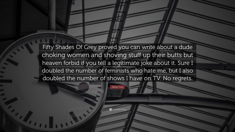 Daniel Tosh Quote: “Fifty Shades Of Grey proved you can write about a dude choking women and shoving stuff up their butts but heaven forbid if you tell a legitimate joke about it. Sure I doubled the number of feminists who hate me, but I also doubled the number of shows I have on TV. No regrets.”