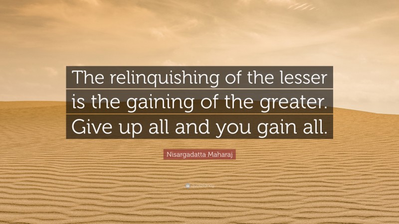 Nisargadatta Maharaj Quote: “The relinquishing of the lesser is the gaining of the greater. Give up all and you gain all.”