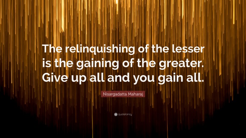 Nisargadatta Maharaj Quote: “The relinquishing of the lesser is the gaining of the greater. Give up all and you gain all.”