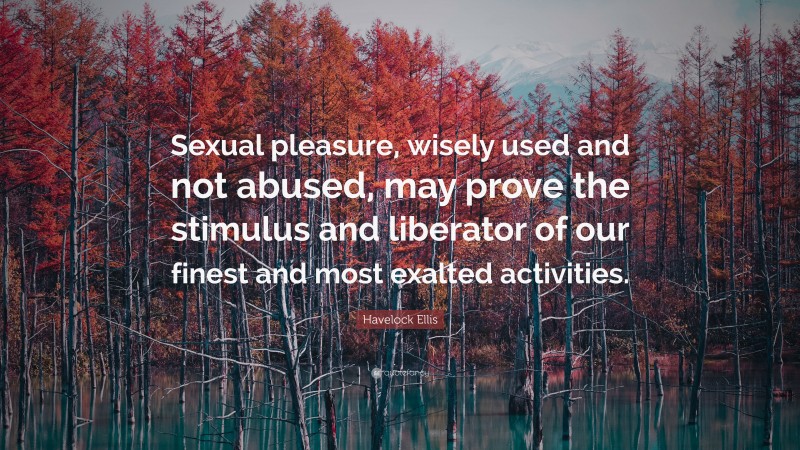 Havelock Ellis Quote: “Sexual pleasure, wisely used and not abused, may prove the stimulus and liberator of our finest and most exalted activities.”