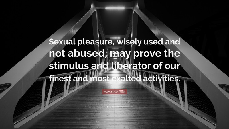 Havelock Ellis Quote: “Sexual pleasure, wisely used and not abused, may prove the stimulus and liberator of our finest and most exalted activities.”