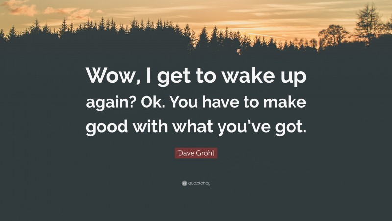 Dave Grohl Quote: “Wow, I get to wake up again? Ok. You have to make good with what you’ve got.”
