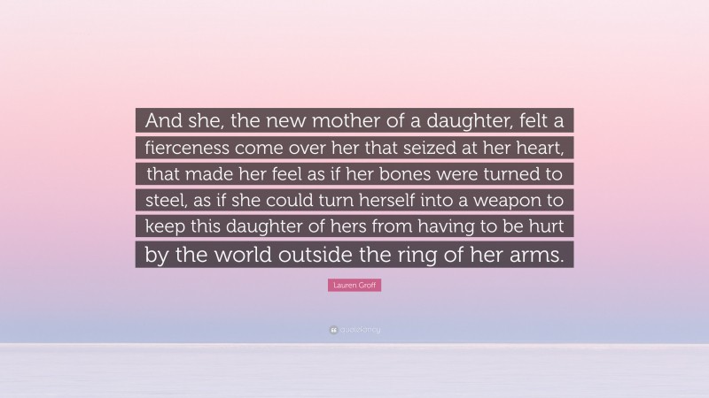 Lauren Groff Quote: “And she, the new mother of a daughter, felt a fierceness come over her that seized at her heart, that made her feel as if her bones were turned to steel, as if she could turn herself into a weapon to keep this daughter of hers from having to be hurt by the world outside the ring of her arms.”