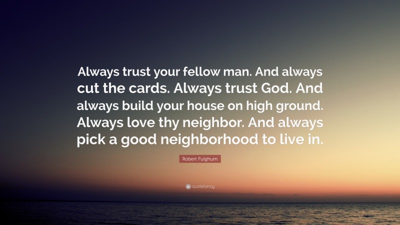 Robert Fulghum Quote: “Always trust your fellow man. And always cut the cards. Always trust God. And always build your house on high ground. Always love thy neighbor. And always pick a good neighborhood to live in.”