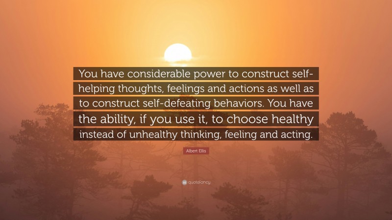 Albert Ellis Quote: “You have considerable power to construct self-helping thoughts, feelings and actions as well as to construct self-defeating behaviors. You have the ability, if you use it, to choose healthy instead of unhealthy thinking, feeling and acting.”
