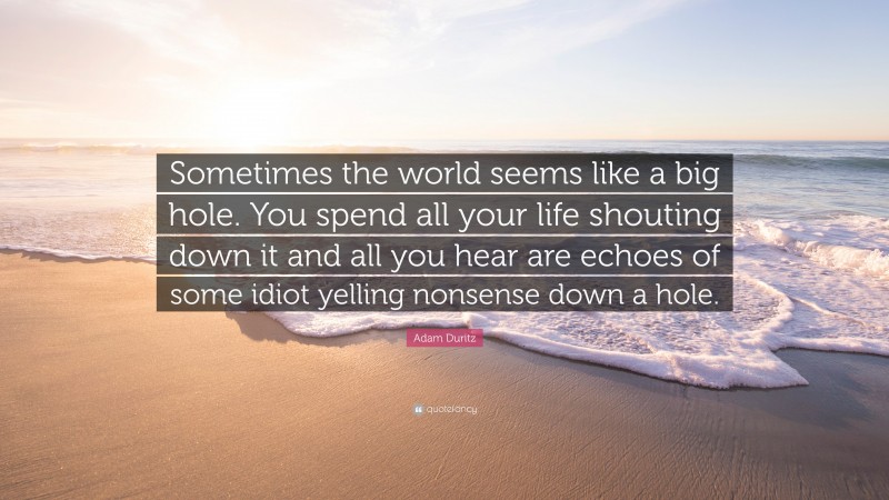 Adam Duritz Quote: “Sometimes the world seems like a big hole. You spend all your life shouting down it and all you hear are echoes of some idiot yelling nonsense down a hole.”