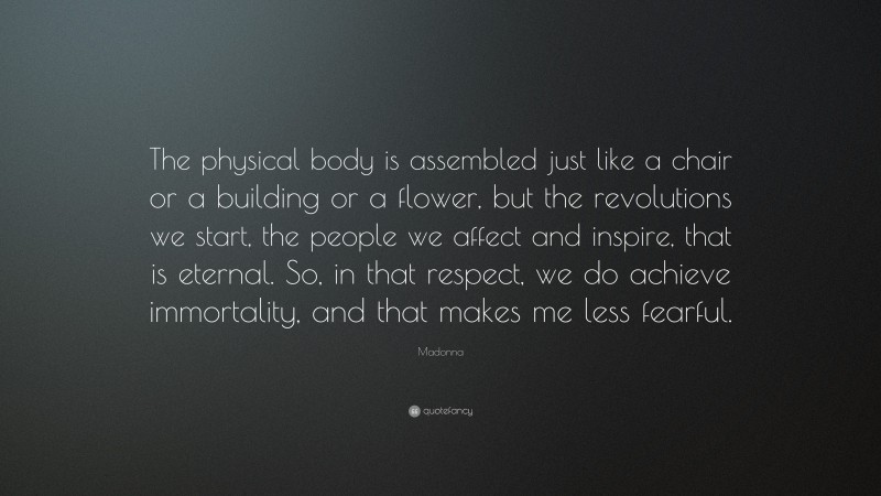 Madonna Quote: “The physical body is assembled just like a chair or a building or a flower, but the revolutions we start, the people we affect and inspire, that is eternal. So, in that respect, we do achieve immortality, and that makes me less fearful.”