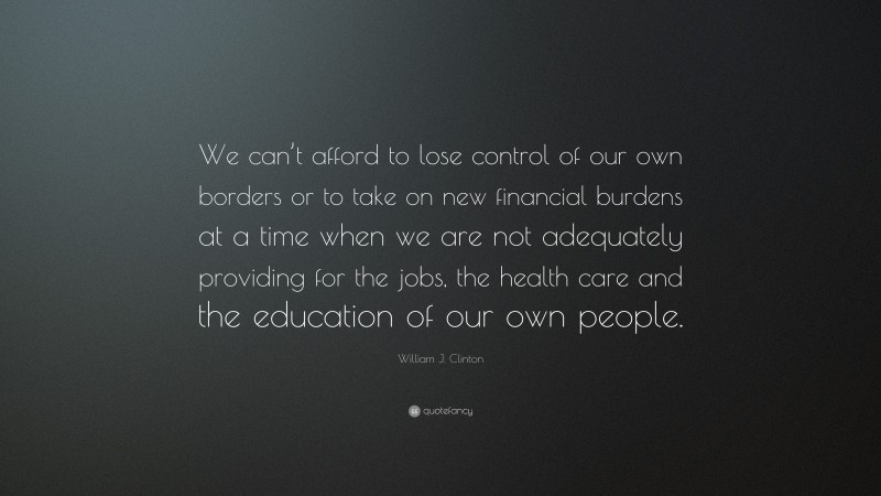 William J. Clinton Quote: “We can’t afford to lose control of our own borders or to take on new financial burdens at a time when we are not adequately providing for the jobs, the health care and the education of our own people.”