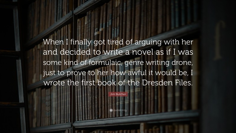 Jim Butcher Quote: “When I finally got tired of arguing with her and decided to write a novel as if I was some kind of formulaic, genre writing drone, just to prove to her how awful it would be, I wrote the first book of the Dresden Files.”