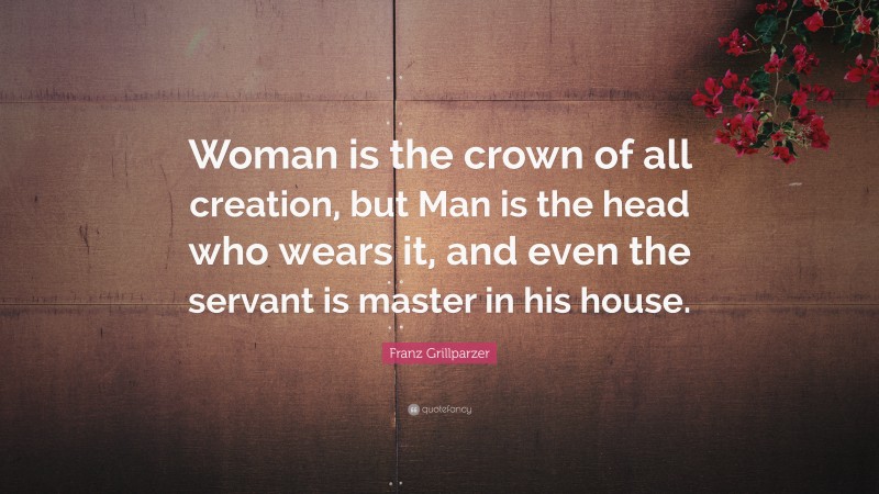 Franz Grillparzer Quote: “Woman is the crown of all creation, but Man is the head who wears it, and even the servant is master in his house.”