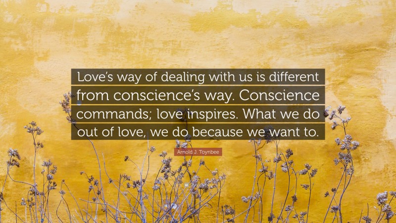 Arnold J. Toynbee Quote: “Love’s way of dealing with us is different from conscience’s way. Conscience commands; love inspires. What we do out of love, we do because we want to.”