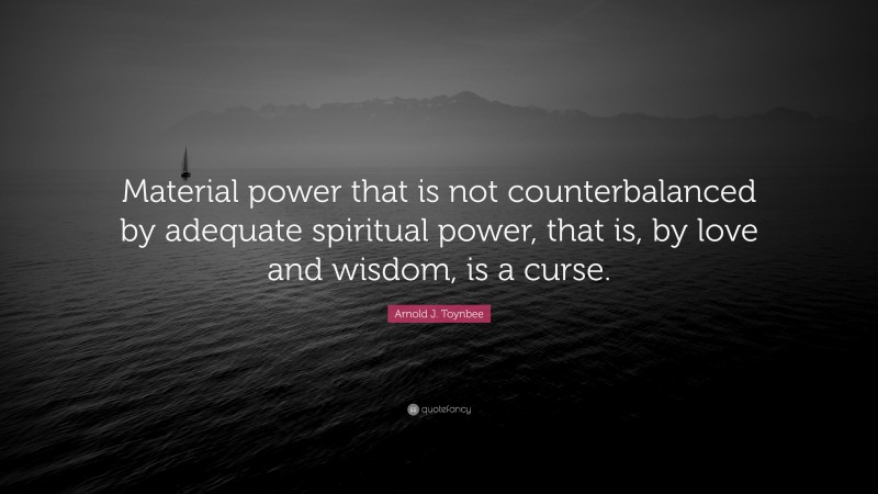 Arnold J. Toynbee Quote: “Material power that is not counterbalanced by adequate spiritual power, that is, by love and wisdom, is a curse.”