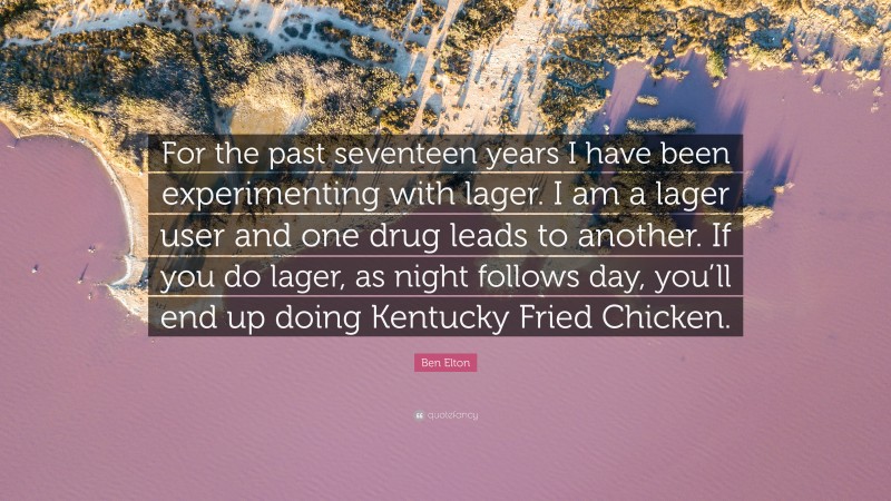 Ben Elton Quote: “For the past seventeen years I have been experimenting with lager. I am a lager user and one drug leads to another. If you do lager, as night follows day, you’ll end up doing Kentucky Fried Chicken.”