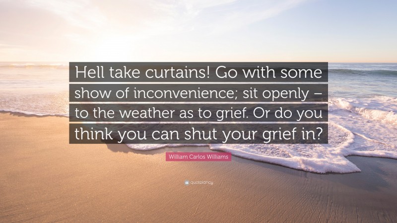 William Carlos Williams Quote: “Hell take curtains! Go with some show of inconvenience; sit openly – to the weather as to grief. Or do you think you can shut your grief in?”