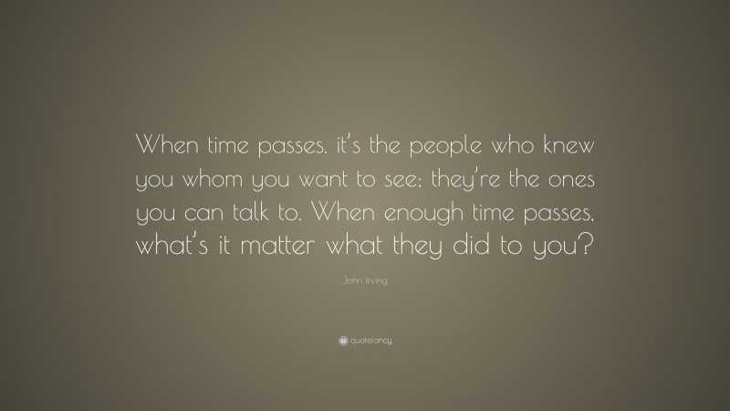 John Irving Quote: “When time passes, it’s the people who knew you whom you want to see; they’re the ones you can talk to. When enough time passes, what’s it matter what they did to you?”