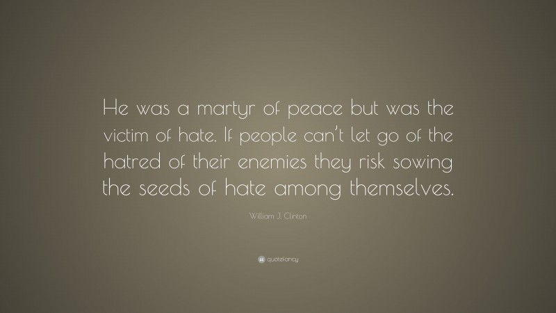William J. Clinton Quote: “He was a martyr of peace but was the victim of hate. If people can’t let go of the hatred of their enemies they risk sowing the seeds of hate among themselves.”