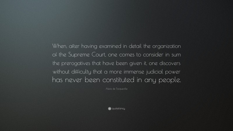Alexis de Tocqueville Quote: “When, after having examined in detail the organization of the Supreme Court, one comes to consider in sum the prerogatives that have been given it, one discovers without difficulty that a more immense judicial power has never been constituted in any people.”