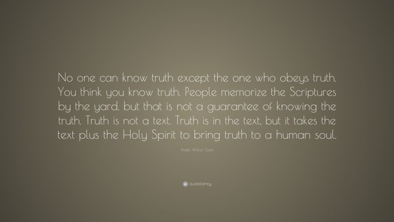 Aiden Wilson Tozer Quote: “No one can know truth except the one who obeys truth. You think you know truth. People memorize the Scriptures by the yard, but that is not a guarantee of knowing the truth. Truth is not a text. Truth is in the text, but it takes the text plus the Holy Spirit to bring truth to a human soul.”