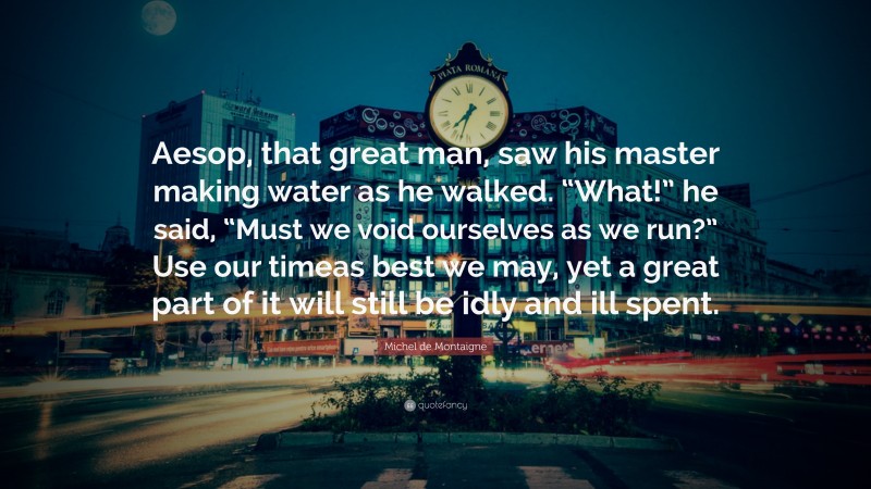 Michel de Montaigne Quote: “Aesop, that great man, saw his master making water as he walked. “What!” he said, “Must we void ourselves as we run?” Use our timeas best we may, yet a great part of it will still be idly and ill spent.”