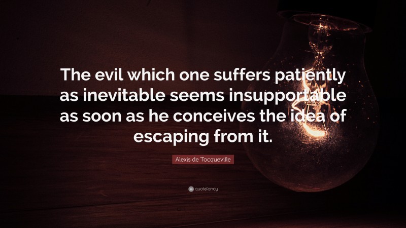 Alexis de Tocqueville Quote: “The evil which one suffers patiently as inevitable seems insupportable as soon as he conceives the idea of escaping from it.”