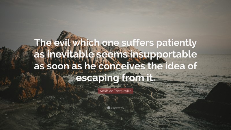 Alexis de Tocqueville Quote: “The evil which one suffers patiently as inevitable seems insupportable as soon as he conceives the idea of escaping from it.”