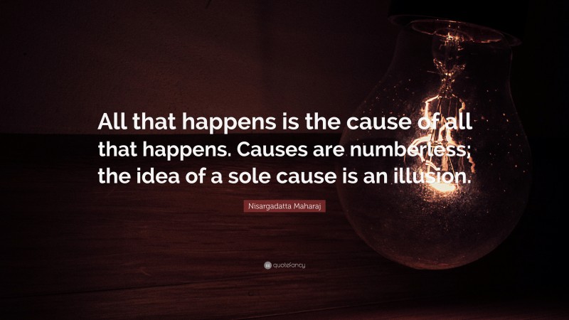 Nisargadatta Maharaj Quote: “All that happens is the cause of all that happens. Causes are numberless; the idea of a sole cause is an illusion.”