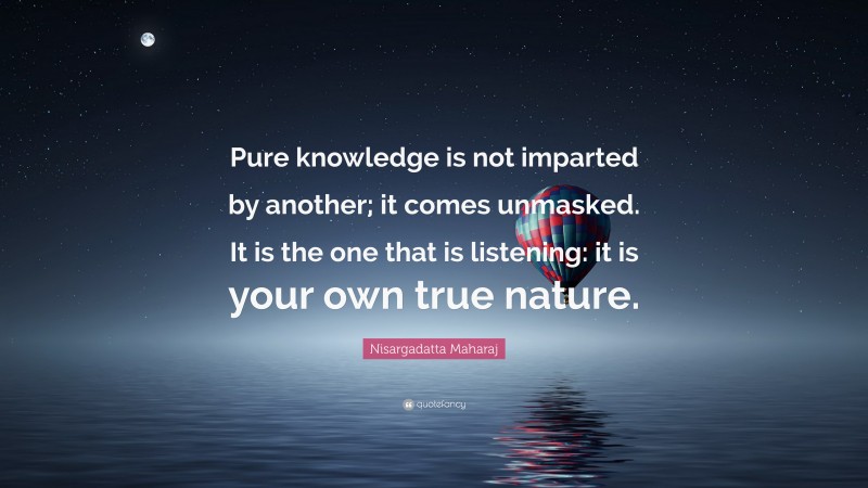 Nisargadatta Maharaj Quote: “Pure knowledge is not imparted by another; it comes unmasked. It is the one that is listening: it is your own true nature.”