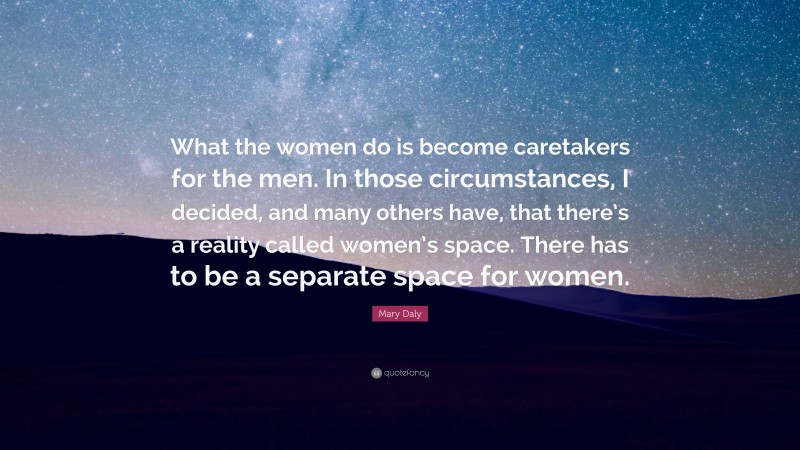 Mary Daly Quote: “What the women do is become caretakers for the men. In those circumstances, I decided, and many others have, that there’s a reality called women’s space. There has to be a separate space for women.”